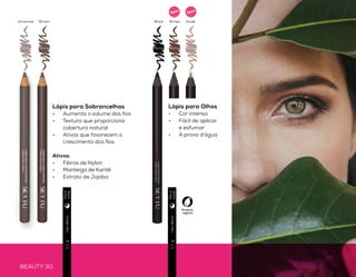 BEAUTY 30 BEAUTY 31
OLHOSdefinidos
Lápis para Olhos
•	 Cor intensa
•	 Fácil de aplicar
e esfumar
•	 À prova d’água
Produto
vegano
Usodiário2,4g
Usodiário1,1g
Usodiário1,1g
Lápis para Sobrancelhas
•	 Aumenta o volume dos fios
•	 Textura que proporciona
cobertura natural
•	 Ativos que favorecem o
crescimento dos fios
Ativos:
•	 Fibras de Nylon
•	 Manteiga de Karitê
•	 Extrato de Jojoba
Apontador
•	 Para 2 tamanhos de lápis
•	 Com reservatório
Lápis Duo de Sombras
•	 Cores matte e cintilantes
•	 Toque seco
•	 Dispensa o uso de pincel na aplicação
•	 Pode ser usado com delineador ou iluminador
Cintilante
Matte
Brown BrownBlackUniversal Nude
Elegant
Hypnotic
Natural
Diae
noite
Diae
noite
Diae
noite
Novo
Novo
Novo
 