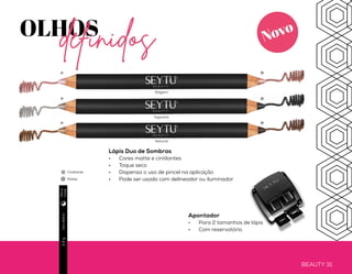 BEAUTY 30 BEAUTY 31
OLHOSdefinidos
Lápis para Olhos
•	 Cor intensa
•	 Fácil de aplicar
e esfumar
•	 À prova d’água
Produto
vegano
Usodiário2,4g
Usodiário1,1g
Usodiário1,1g
Lápis para Sobrancelhas
•	 Aumenta o volume dos fios
•	 Textura que proporciona
cobertura natural
•	 Ativos que favorecem o
crescimento dos fios
Ativos:
•	 Fibras de Nylon
•	 Manteiga de Karitê
•	 Extrato de Jojoba
Apontador
•	 Para 2 tamanhos de lápis
•	 Com reservatório
Lápis Duo de Sombras
•	 Cores matte e cintilantes
•	 Toque seco
•	 Dispensa o uso de pincel na aplicação
•	 Pode ser usado com delineador ou iluminador
Cintilante
Matte
Brown BrownBlackUniversal Nude
Elegant
Hypnotic
Natural
Diae
noite
Diae
noite
Diae
noite
Novo
Novo
Novo
 