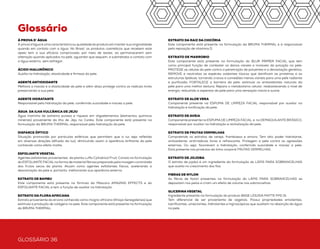 GLOSSÁRIO 36 GLOSSÁRIO 37
Glossário
À PROVA D` ÁGUA
À prova d`água é uma característica ou qualidade do produto em mantersua originalidade
quando em contato com a água. No Brasil, os produtos cosméticos que recebem este
apelo tem a sua eficácia comprovada, por meio de testes, ao permanecerem sem
alteração quando aplicados na pele, aguardar que sequem, e submetidos a contato com
a água externo, sem esfregar.
ÁCIDO HIALURÔNICO
Auxilia na hidratação, elasticidade e firmeza da pele.
AGENTE ANTIOXIDANTE
Melhora a maciez e a elasticidade da pele e além disso protege contra os radicais livres
preservando a sua pele.
AGENTE HIDRATANTE
Responsável pela hidratação da pele, conferindo suavidade e maciez a pele.
ÁGUA DA ILHA VULCÂNICA DE JEJU
Água marinha de extrema pureza e riqueza em oligoelementos (elementos químicos
minerais) proveniente da ilha de Jeju na Coréia. Este componente está presente na
formulação da BRUMA THERMAL responsável pela hidratação da pele.
DISFARCE ÓPTICO
Situação promovida por partículas esféricas que permitem que a luz seja refletida
em diversas direções (difusão da luz), diminuindo assim a aparência brilhante da pele
conhecido como efeito matte.
ESFOLIANTE VEGETAL
Agentes esfoliantes provenientes da planta Luffa Cylindrical Fruit. Consta na formulação
do ESFOLIANTE FACIALna forma de material fibroso preparado pela moagem controlada
dos frutos secos da planta. Atuam como agentes esfoliantes físicos, acelerando a
descamação da pele e, portanto, melhorando sua aparência externa.
EXTRATO DE BAMBU
Este componente está presente na fórmula da Máscara AMAZING EFFECTS e do
ESFOLIANTE FACIAL e tem a função de auxiliar na hidratação.
EXTRATO DA FLORA AFRICANA
Extrato proveniente da árvore conhecida como mogno africano (Khaya Senegalensis) que
estimula a produção de colágeno na pele. Este componente está presente na formulação
da BRUMA THERMAL.
EXTRATO DA RAIZ DA CHICÓRIA
Este componente está presente na formulação da BRUMA THERMAL e é responsável
pela reposição de vitamina D.
EXTRATO DE MARROBIO
Este componente está presente na formulação do BLUR PRIMER FACIAL que tem
como principal função de combater os danos visíveis e invisíveis da poluição na pele:
PROTEGE as células da pele contra a penetração de poluentes e a devastação genética;
REMOVE e neutraliza as espécies oxidantes tóxicas que danificam as proteínas e as
estruturas lipídicas, tornando cravos e comedões menos visíveis para uma pele radiante
e purificada; FORTALECE a barreira da pele, estimula os antioxidantes naturais da
pele para uma melhor textura; Repara o metabolismo celular, reabastecendo o nível de
energia, reduzindo a aspereza da pele para uma sensação macia e suave.
EXTRATO DE ALOE VERA
Componente presente na ESPUMA DE LIMPEZA FACIAL responsável por auxiliar na
hidratação e tonificação da pele.
EXTRATO DE AVEIA
Componente presente na ESPUMA DE LIMPEZA FACIAL e no DEMAQUILANTE BIFÁSICO,
responsável por auxiliar na hidratação e revitalização da pele.
EXTRATO DE FRUTAS VERMELHAS
Compreende os extratos de cereja, framboesa e amora. Tem alto poder hidratante,
antioxidante, antirradicais livres e refrescante. Protegem a pele contra as agressões
externas. Ou seja, favorecem a hidratação, conferindo suavidade e maciez a pele.
Está presente nos produtos da linha corporal FRUTAS VERMELHAS.
EXTRATO DE JOJOBA
O extrato de jojoba é um ingrediente da formulação do LÁPIS PARA SOBRANCELHAS
que auxilia no crescimento dos fios.
FIBRAS DE NYLON
As fibras de Nylon presentes na formulação do LÁPIS PARA SOBRANCELHAS se
depositam nos pelos e criam um efeito de volume nas sobrancelhas.
GLICERINA VEGETAL
Ingrediente presente na formulação do produto BASE LÍQUIDA MATTE FPS 15.
Tem diferencial de ser proveniente de vegetais. Possui propriedades emolientes,
lubrificantes, umectantes, hidratantes e higroscópicas que auxiliam na absorção da água
na pele.
MANTEIGA DE KARITÉ
A Manteiga de Karité é um ingrediente da formulação do LÁPIS PARA SOBRANCELHAS,
que exerce uma ação protetora e condicionante sobre a pele e cabelos, prevenindo
contra o ressecamento.
MICROESFERAS DE EFEITO SOFT FOCUS
Partículas esféricas presentes no BASE LÍQUIDA MATTE FPS 15, que permitem que a
luz seja refletida em diversas direções (difusão da luz), diminuindo assim a aparência
brilhante da pele conhecido como efeito matte.
MICROESFERAS DE SILICONE
Ingrediente presente na formulação do CORRETIVO EM BASTÃO que proporciona um
efeito soft focus, toque sedoso e acabamento natural.
MICROPARTÍCULAS ILUMINADORAS
Ingrediente presente na formulação do HIDRATANTE DESODORANTE ILUMINADOR
CORPORAL FRUTAS VERMELHAS que garante o efeito iluminado na pele de uma
maneira leve e uniforme.
NIACINAMIDA
Agente suavizante para a pele presente na fórmula do HIDRATANTE FACIAL DIA E NOITE.
ÓLEO DE SEMENTE DE UVA
Auxilia na melhora da flexibilidade e elasticidade da pele. Encontramos este ingrediente
no CREME PARA MÃOS ANTISSÉPTICO FRUTAS VERMELHAS.
PARTÍCULAS DE BRILHO
As partículas de brilho ultrafinas presente no PÓ LUMINADOR COMPACTO que garantem
o efeito iluminado na pele de uma maneira leve e uniforme.
PELL OFF
Efeito peel off é um atributo da fórmula da MÁSCARA PARA CÍLIOS FLAWLESS LASHES
que forma uma camada de filme sobre a pele proporcionando maiorduração e resistência.
Você pode observar que não terá o efeito “panda”na remoção com água morna, pois o
produto sai em pequenos pedaços.
PRODUTO MICRONIZADO
A micronização é uma tecnologia inovadora na qual os ingredientes são reduzidos a
partículas ultrafinas e isto garante um acabamento matte à pele, uniformizando a cor e
disfarçando os poros. Ou seja, traz um acabamento leve e cobertura uniforme.
SÍLICA DE ARROZ
Obtida pela calcinação derivada da casca do arroz, é um agente esfoliante e abrasivo
suave que favorece a remoção das células mortas da superfície da pele, promovendo
maciez, suavidade na textura e renovação da pele. Está presente na formulação do
ESFOLIANTE FACIAL.
TALOS DE BAMBU
De origem vegetal, mais especificamente da planta Bambu, atuam como agentes
esfoliantes físicos, acelerando a descamação da pele e, portanto, melhorando sua
aparência externa.Está presente na formulação do ESFOLIANTE FACIAL.
VITAMINA B5
Conhecido como Panthenol, promove a hidratação da pele. É responsável por suavizar o
aspecto da pele seca, devido sua capacidade de atrair e reter umidade. Então a presença
da Vitamina B5 (Panthenol) na formulação do produto, traz uma aparência de pele
naturalmente hidratada. Pode ser encontrado nas fórmulas do: ESPUMA DE LIMPEZA
FACIAL, DEMAQUILANTE BIFÁSICO e PÓ COMPACTO.
VITAMINA E E ACETATO DE VITAMINA E
Vitamina E ou Tocopherol é um agente antioxidante que melhora a maciez e a
elasticidade da pele e além disso protege contra os radicais livres preservando a sua pele.
Os radicais livres agem negativamente na pele e são responsáveis pelo seu
envelhecimento. Ingrediente presente no: DEMAQUILANTE BIFÁSICO, HIDRANTANTE
FACIAL DIA E NOITE, MÁSCARA PARA CÍLIOS AMAZING EFFECT E FLAWLESS LASHES,
E DELINEADOR LÍQUIDO.
*Produto não contém ingredientes de origem animal e não é testado em animais
 