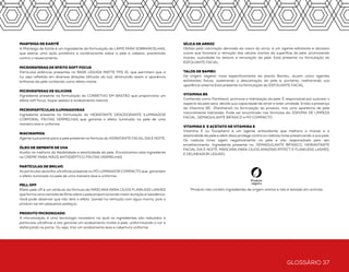 GLOSSÁRIO 36 GLOSSÁRIO 37
Glossário
À PROVA D` ÁGUA
À prova d`água é uma característica ou qualidade do produto em mantersua originalidade
quando em contato com a água. No Brasil, os produtos cosméticos que recebem este
apelo tem a sua eficácia comprovada, por meio de testes, ao permanecerem sem
alteração quando aplicados na pele, aguardar que sequem, e submetidos a contato com
a água externo, sem esfregar.
ÁCIDO HIALURÔNICO
Auxilia na hidratação, elasticidade e firmeza da pele.
AGENTE ANTIOXIDANTE
Melhora a maciez e a elasticidade da pele e além disso protege contra os radicais livres
preservando a sua pele.
AGENTE HIDRATANTE
Responsável pela hidratação da pele, conferindo suavidade e maciez a pele.
ÁGUA DA ILHA VULCÂNICA DE JEJU
Água marinha de extrema pureza e riqueza em oligoelementos (elementos químicos
minerais) proveniente da ilha de Jeju na Coréia. Este componente está presente na
formulação da BRUMA THERMAL responsável pela hidratação da pele.
DISFARCE ÓPTICO
Situação promovida por partículas esféricas que permitem que a luz seja refletida
em diversas direções (difusão da luz), diminuindo assim a aparência brilhante da pele
conhecido como efeito matte.
ESFOLIANTE VEGETAL
Agentes esfoliantes provenientes da planta Luffa Cylindrical Fruit. Consta na formulação
do ESFOLIANTE FACIALna forma de material fibroso preparado pela moagem controlada
dos frutos secos da planta. Atuam como agentes esfoliantes físicos, acelerando a
descamação da pele e, portanto, melhorando sua aparência externa.
EXTRATO DE BAMBU
Este componente está presente na fórmula da Máscara AMAZING EFFECTS e do
ESFOLIANTE FACIAL e tem a função de auxiliar na hidratação.
EXTRATO DA FLORA AFRICANA
Extrato proveniente da árvore conhecida como mogno africano (Khaya Senegalensis) que
estimula a produção de colágeno na pele. Este componente está presente na formulação
da BRUMA THERMAL.
EXTRATO DA RAIZ DA CHICÓRIA
Este componente está presente na formulação da BRUMA THERMAL e é responsável
pela reposição de vitamina D.
EXTRATO DE MARROBIO
Este componente está presente na formulação do BLUR PRIMER FACIAL que tem
como principal função de combater os danos visíveis e invisíveis da poluição na pele:
PROTEGE as células da pele contra a penetração de poluentes e a devastação genética;
REMOVE e neutraliza as espécies oxidantes tóxicas que danificam as proteínas e as
estruturas lipídicas, tornando cravos e comedões menos visíveis para uma pele radiante
e purificada; FORTALECE a barreira da pele, estimula os antioxidantes naturais da
pele para uma melhor textura; Repara o metabolismo celular, reabastecendo o nível de
energia, reduzindo a aspereza da pele para uma sensação macia e suave.
EXTRATO DE ALOE VERA
Componente presente na ESPUMA DE LIMPEZA FACIAL responsável por auxiliar na
hidratação e tonificação da pele.
EXTRATO DE AVEIA
Componente presente na ESPUMA DE LIMPEZA FACIAL e no DEMAQUILANTE BIFÁSICO,
responsável por auxiliar na hidratação e revitalização da pele.
EXTRATO DE FRUTAS VERMELHAS
Compreende os extratos de cereja, framboesa e amora. Tem alto poder hidratante,
antioxidante, antirradicais livres e refrescante. Protegem a pele contra as agressões
externas. Ou seja, favorecem a hidratação, conferindo suavidade e maciez a pele.
Está presente nos produtos da linha corporal FRUTAS VERMELHAS.
EXTRATO DE JOJOBA
O extrato de jojoba é um ingrediente da formulação do LÁPIS PARA SOBRANCELHAS
que auxilia no crescimento dos fios.
FIBRAS DE NYLON
As fibras de Nylon presentes na formulação do LÁPIS PARA SOBRANCELHAS se
depositam nos pelos e criam um efeito de volume nas sobrancelhas.
GLICERINA VEGETAL
Ingrediente presente na formulação do produto BASE LÍQUIDA MATTE FPS 15.
Tem diferencial de ser proveniente de vegetais. Possui propriedades emolientes,
lubrificantes, umectantes, hidratantes e higroscópicas que auxiliam na absorção da água
na pele.
MANTEIGA DE KARITÉ
A Manteiga de Karité é um ingrediente da formulação do LÁPIS PARA SOBRANCELHAS,
que exerce uma ação protetora e condicionante sobre a pele e cabelos, prevenindo
contra o ressecamento.
MICROESFERAS DE EFEITO SOFT FOCUS
Partículas esféricas presentes no BASE LÍQUIDA MATTE FPS 15, que permitem que a
luz seja refletida em diversas direções (difusão da luz), diminuindo assim a aparência
brilhante da pele conhecido como efeito matte.
MICROESFERAS DE SILICONE
Ingrediente presente na formulação do CORRETIVO EM BASTÃO que proporciona um
efeito soft focus, toque sedoso e acabamento natural.
MICROPARTÍCULAS ILUMINADORAS
Ingrediente presente na formulação do HIDRATANTE DESODORANTE ILUMINADOR
CORPORAL FRUTAS VERMELHAS que garante o efeito iluminado na pele de uma
maneira leve e uniforme.
NIACINAMIDA
Agente suavizante para a pele presente na fórmula do HIDRATANTE FACIAL DIA E NOITE.
ÓLEO DE SEMENTE DE UVA
Auxilia na melhora da flexibilidade e elasticidade da pele. Encontramos este ingrediente
no CREME PARA MÃOS ANTISSÉPTICO FRUTAS VERMELHAS.
PARTÍCULAS DE BRILHO
As partículas de brilho ultrafinas presente no PÓ LUMINADOR COMPACTO que garantem
o efeito iluminado na pele de uma maneira leve e uniforme.
PELL OFF
Efeito peel off é um atributo da fórmula da MÁSCARA PARA CÍLIOS FLAWLESS LASHES
que forma uma camada de filme sobre a pele proporcionando maiorduração e resistência.
Você pode observar que não terá o efeito “panda”na remoção com água morna, pois o
produto sai em pequenos pedaços.
PRODUTO MICRONIZADO
A micronização é uma tecnologia inovadora na qual os ingredientes são reduzidos a
partículas ultrafinas e isto garante um acabamento matte à pele, uniformizando a cor e
disfarçando os poros. Ou seja, traz um acabamento leve e cobertura uniforme.
SÍLICA DE ARROZ
Obtida pela calcinação derivada da casca do arroz, é um agente esfoliante e abrasivo
suave que favorece a remoção das células mortas da superfície da pele, promovendo
maciez, suavidade na textura e renovação da pele. Está presente na formulação do
ESFOLIANTE FACIAL.
TALOS DE BAMBU
De origem vegetal, mais especificamente da planta Bambu, atuam como agentes
esfoliantes físicos, acelerando a descamação da pele e, portanto, melhorando sua
aparência externa.Está presente na formulação do ESFOLIANTE FACIAL.
VITAMINA B5
Conhecido como Panthenol, promove a hidratação da pele. É responsável por suavizar o
aspecto da pele seca, devido sua capacidade de atrair e reter umidade. Então a presença
da Vitamina B5 (Panthenol) na formulação do produto, traz uma aparência de pele
naturalmente hidratada. Pode ser encontrado nas fórmulas do: ESPUMA DE LIMPEZA
FACIAL, DEMAQUILANTE BIFÁSICO e PÓ COMPACTO.
VITAMINA E E ACETATO DE VITAMINA E
Vitamina E ou Tocopherol é um agente antioxidante que melhora a maciez e a
elasticidade da pele e além disso protege contra os radicais livres preservando a sua pele.
Os radicais livres agem negativamente na pele e são responsáveis pelo seu
envelhecimento. Ingrediente presente no: DEMAQUILANTE BIFÁSICO, HIDRANTANTE
FACIAL DIA E NOITE, MÁSCARA PARA CÍLIOS AMAZING EFFECT E FLAWLESS LASHES,
E DELINEADOR LÍQUIDO.
*Produto não contém ingredientes de origem animal e não é testado em animais
 