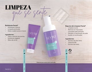 FACE 7
LIMPEZA
Esfoliante Facial*
•	 Esfoliação intensa
•	 Limpeza profunda
•	 Deixa a pele suave e macia
Ingredientes:
•	 Talos e extrato de bambu
•	 Esfoliante vegetal
•	 Sílica de arroz
*Disponível para venda a partir de Fev/20. *Disponível para venda a partir de Fev/20.
que se sente
FACE 6
Espuma de Limpeza Facial*
•	 Limpeza suave
•	 Remove as impurezas
causadas pela poluição
•	 Mantém a hidratação da pele
•	 Auxilia na tonificação
Ingredientes:
•	 Extrato de Aloe Vera
•	 Vitamina B5
•	 Extrato de Aveia
Demaquilante Bifásico*
•	 Remove até a maquiagem à
prova d’água
•	 Limpa e hidrata a pele
•	 Sem necessidade de
enxaguar
•	 Ação antioxidante
Ingredientes:
•	 Vitamina E
•	 Vitamina B5
•	 Extrato de Aveia
2a3vezesporsemana
Usodiário
Usodiário
60g
150ml
150ml
Produto
vegano
Produto
vegano
Diae
noite
Diae
noite
Diae
noite
 