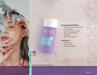 FACE 7
LIMPEZA
Esfoliante Facial*
•	 Esfoliação intensa
•	 Limpeza profunda
•	 Deixa a pele suave e macia
Ingredientes:
•	 Talos e extrato de bambu
•	 Esfoliante vegetal
•	 Sílica de arroz
*Disponível para venda a partir de Fev/20. *Disponível para venda a partir de Fev/20.
que se sente
FACE 6
Espuma de Limpeza Facial*
•	 Limpeza suave
•	 Remove as impurezas
causadas pela poluição
•	 Mantém a hidratação da pele
•	 Auxilia na tonificação
Ingredientes:
•	 Extrato de Aloe Vera
•	 Vitamina B5
•	 Extrato de Aveia
Demaquilante Bifásico*
•	 Remove até a maquiagem à
prova d’água
•	 Limpa e hidrata a pele
•	 Sem necessidade de
enxaguar
•	 Ação antioxidante
Ingredientes:
•	 Vitamina E
•	 Vitamina B5
•	 Extrato de Aveia
2a3vezesporsemana
Usodiário
Usodiário
60g
150ml
150ml
Produto
vegano
Produto
vegano
Diae
noite
Diae
noite
Diae
noite
 
