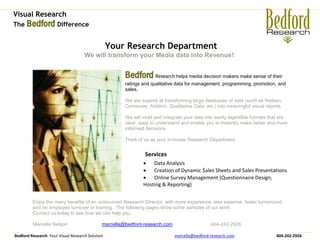 Visual Research
The Bedford Difference


                                                  Your Research Department
                                     We will transform your Media data into Revenue!


                                                       Bedford Research helps media decision makers make sense of their
                                                       ratings and qualitative data for management, programming, promotion, and
                                                       sales.

                                                       We are experts at transforming large databases of data (such as Nielsen,
                                                       Comscore, Arbitron, Qualitative Data, etc.) into meaningful visual reports.

                                                       We will mold and integrate your data into easily digestible formats that are
                                                       clear, easy to understand and enable you to instantly make better and more
                                                       informed decisions.

                                                       Think of us as your in-house Research Department.


                                                                Services
                                                                Data Analysis
                                                                Creation of Dynamic $ales Sheets and $ales Presentations
                                                                Online Survey Management (Questionnaire Design,
                                                               Hosting & Reporting)


         Enjoy the many benefits of an outsourced Research Director, with more experience, less expense, faster turnaround,
         and no employee turnover or training. The following pages show some samples of our work.
         Contact us today to see how we can help you.

         Marcella Nelson                      marcella@bedford-research.com                    404-242-2926

Bedford Research: Your Visual Research Solution                               marcella@bedford-research.com                    404-242-2926
 