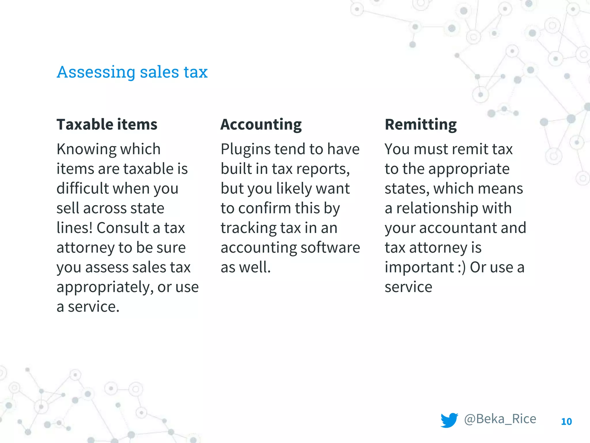 Assessing sales tax
Taxable items
Knowing which
items are taxable is
difficult when you
sell across state
lines! Consult a tax
attorney to be sure
you assess sales tax
appropriately, or use
a service.
Accounting
Plugins tend to have
built in tax reports,
but you likely want
to confirm this by
tracking tax in an
accounting software
as well.
Remitting
You must remit tax
to the appropriate
states, which means
a relationship with
your accountant and
tax attorney is
important :) Or use a
service
10@Beka_Rice
 