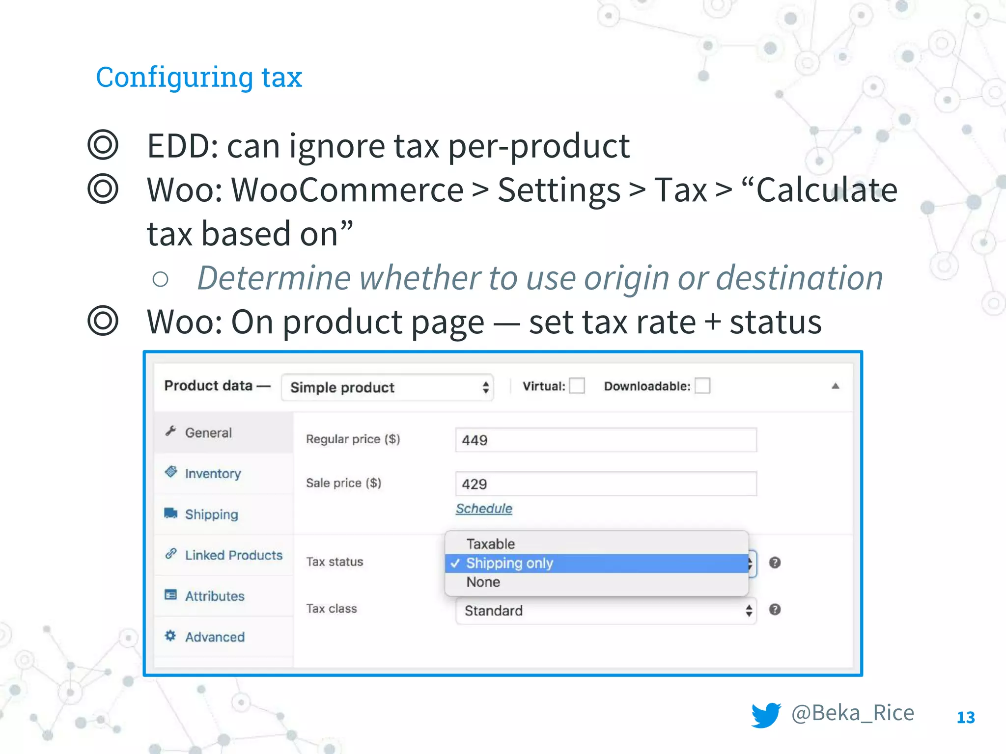 Configuring tax
◎ EDD: can ignore tax per-product
◎ Woo: WooCommerce > Settings > Tax > “Calculate
tax based on”
○ Determine whether to use origin or destination
◎ Woo: On product page — set tax rate + status
13@Beka_Rice
 