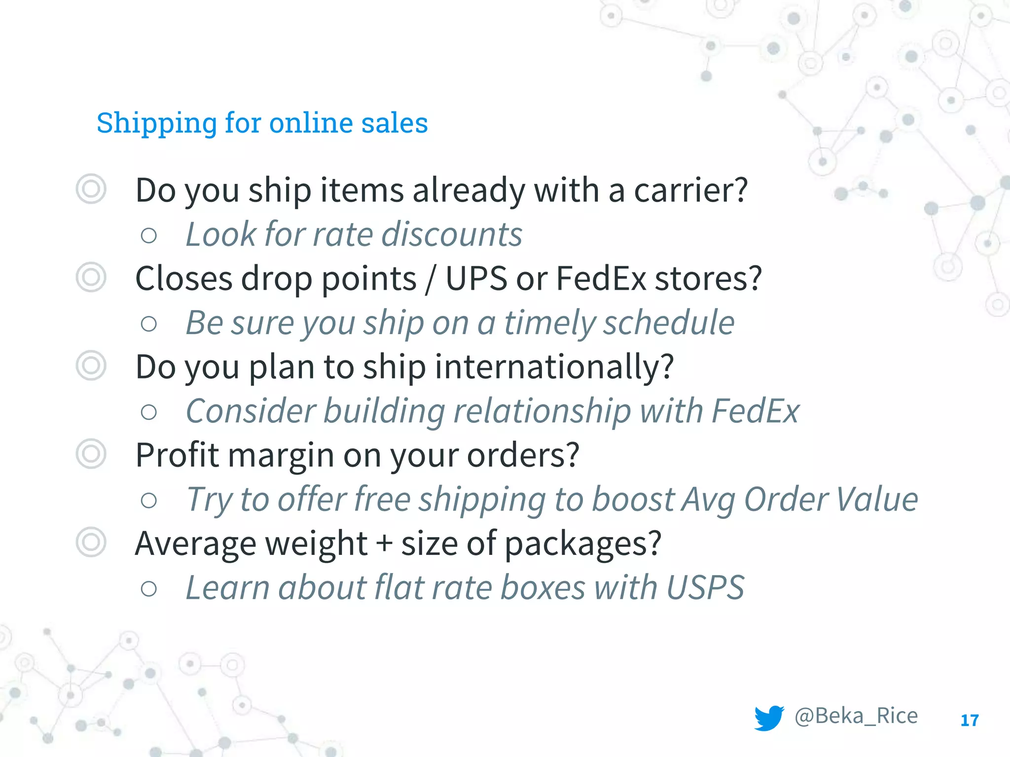 Shipping for online sales
◎ Do you ship items already with a carrier?
○ Look for rate discounts
◎ Closes drop points / UPS or FedEx stores?
○ Be sure you ship on a timely schedule
◎ Do you plan to ship internationally?
○ Consider building relationship with FedEx
◎ Profit margin on your orders?
○ Try to offer free shipping to boost Avg Order Value
◎ Average weight + size of packages?
○ Learn about flat rate boxes with USPS
17@Beka_Rice
 