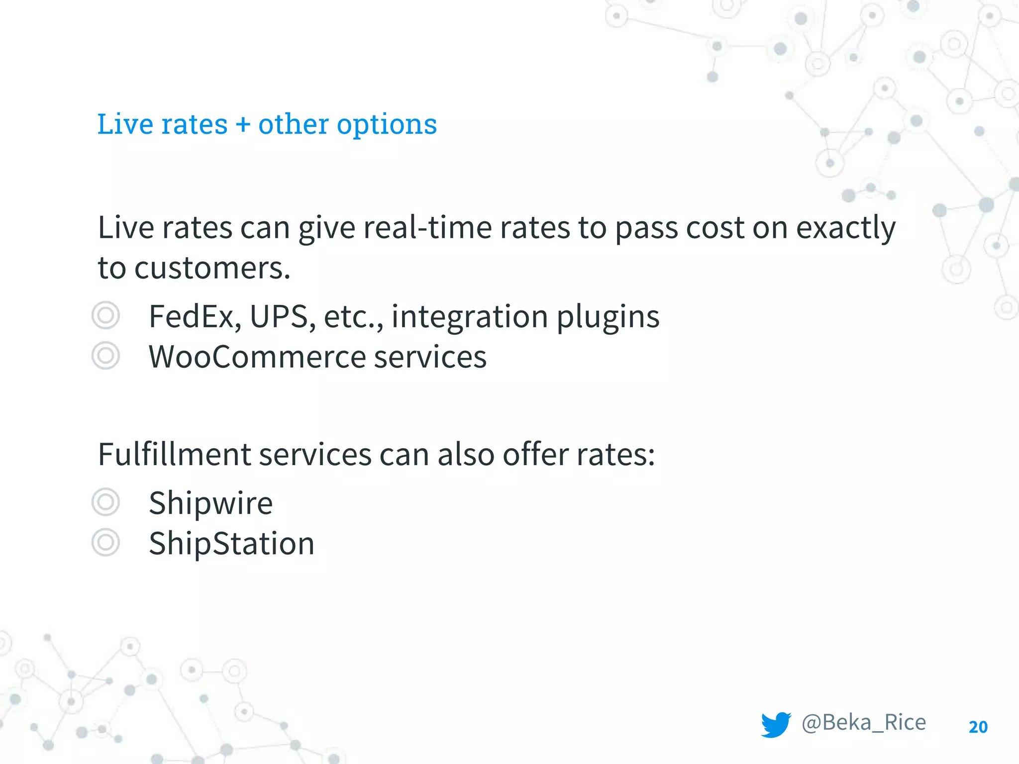 20
Live rates + other options
Live rates can give real-time rates to pass cost on exactly
to customers.
◎ FedEx, UPS, etc., integration plugins
◎ WooCommerce services
Fulfillment services can also offer rates:
◎ Shipwire
◎ ShipStation
@Beka_Rice
 