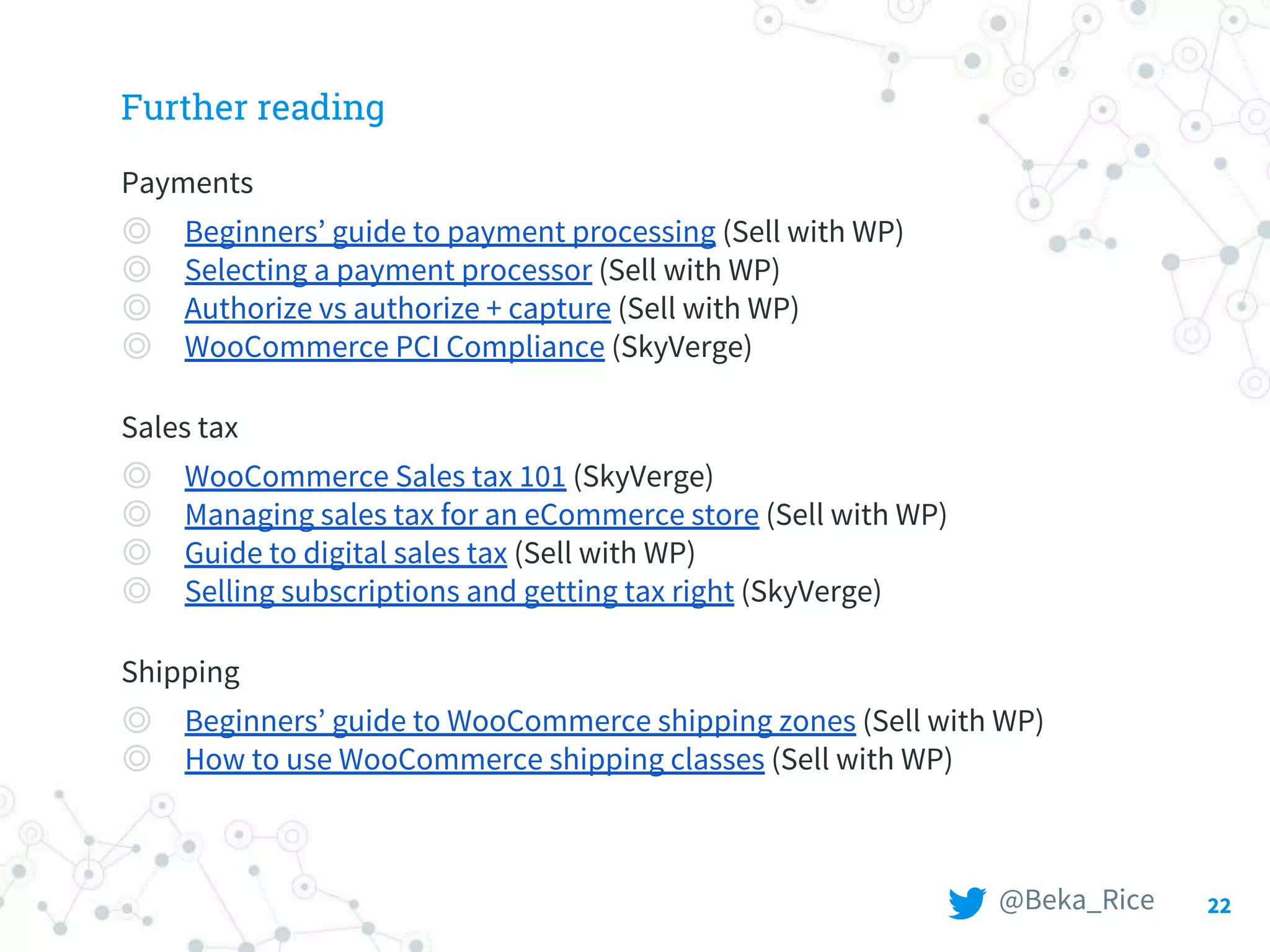 22
Further reading
Payments
◎ Beginners’ guide to payment processing (Sell with WP)
◎ Selecting a payment processor (Sell with WP)
◎ Authorize vs authorize + capture (Sell with WP)
◎ WooCommerce PCI Compliance (SkyVerge)
Sales tax
◎ WooCommerce Sales tax 101 (SkyVerge)
◎ Managing sales tax for an eCommerce store (Sell with WP)
◎ Guide to digital sales tax (Sell with WP)
◎ Selling subscriptions and getting tax right (SkyVerge)
Shipping
◎ Beginners’ guide to WooCommerce shipping zones (Sell with WP)
◎ How to use WooCommerce shipping classes (Sell with WP)
@Beka_Rice
 