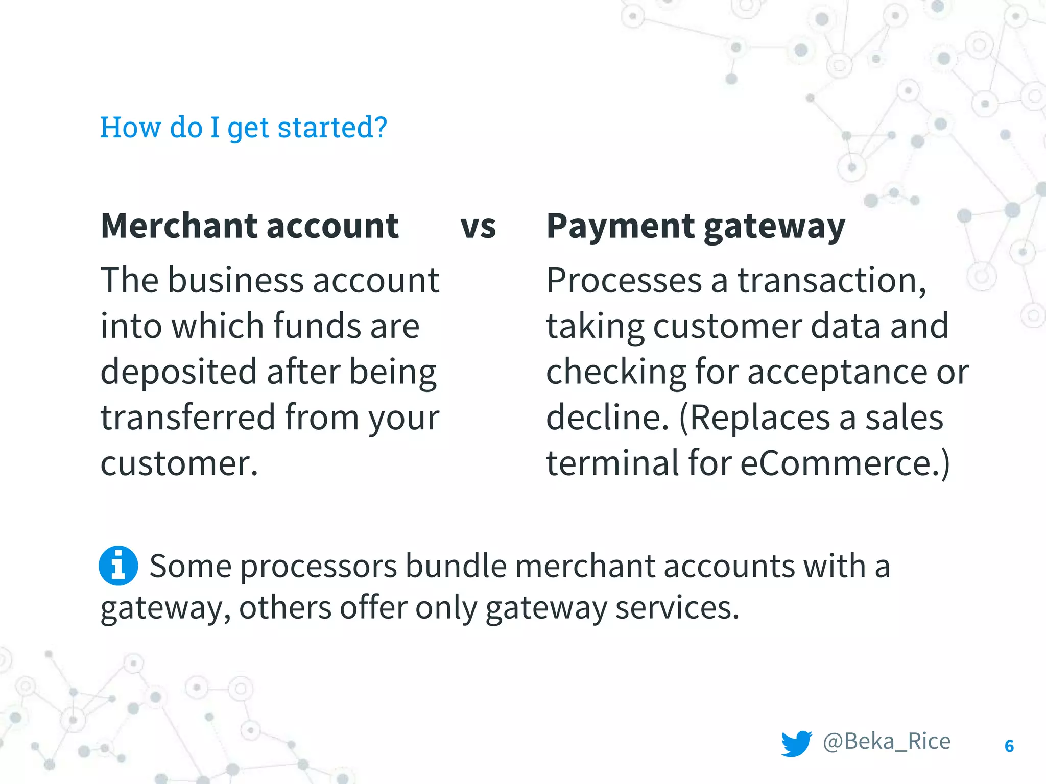 Merchant account vs
The business account
into which funds are
deposited after being
transferred from your
customer.
How do I get started?
Payment gateway
Processes a transaction,
taking customer data and
checking for acceptance or
decline. (Replaces a sales
terminal for eCommerce.)
6
Some processors bundle merchant accounts with a
gateway, others offer only gateway services.
@Beka_Rice
 