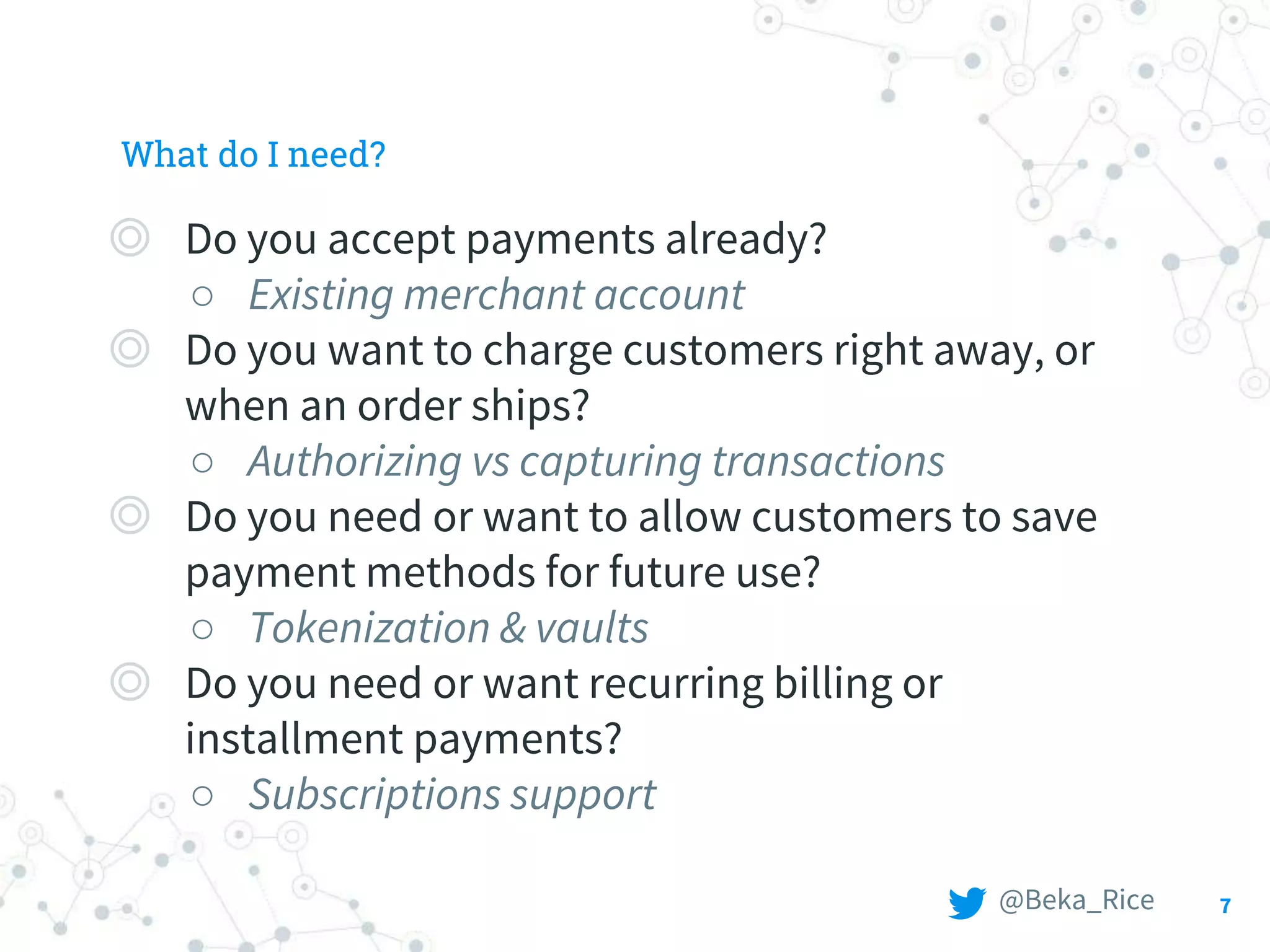 What do I need?
◎ Do you accept payments already?
○ Existing merchant account
◎ Do you want to charge customers right away, or
when an order ships?
○ Authorizing vs capturing transactions
◎ Do you need or want to allow customers to save
payment methods for future use?
○ Tokenization & vaults
◎ Do you need or want recurring billing or
installment payments?
○ Subscriptions support
7@Beka_Rice
 