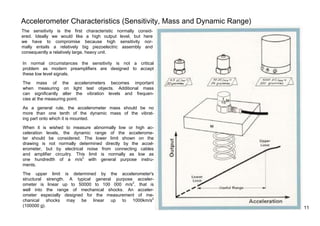 Accelerometer Characteristics (Sensitivity, Mass and Dynamic Range) 
The sensitivity is the first characteristic normally consid-ered. 
Ideally we would like a high output level, but here 
we have to compromise because high sensitivity nor-mally 
entails a relatively big piezoelectric assembly and 
consequently a relatively large, heavy unit. 
In normal circumstances the sensitivity is not a critical 
problem as modern preamplifiers are designed to accept 
these low level signals. 
The mass of the accelerometers becomes important 
when measuring on light test objects. Additional mass 
can significantly alter the vibration levels and frequen-cies 
at the measuring point. 
As a general rule, the accelerometer mass should be no 
more than one tenth of the dynamic mass of the vibrat-ing 
part onto which it is mounted. 
When it is wished to measure abnormally low or high ac-celeration 
levels, the dynamic range of the accelerome-ter 
should be considered. The lower limit shown on the 
drawing is not normally determined directly by the accel-erometer, 
but by electrical noise from connecting cables 
and amplifier circuitry. This limit is normally as low as 
one hundredth of a m/s2 with general purpose instru-ments. 
The upper limit is determined by the accelerometer's 
structural strength. A typical general purpose acceler-ometer 
is linear up to 50000 to 100 000 m/s2, that is 
well into the range of mechanical shocks. An acceler-ometer 
especially designed for the measurement of me-chanical 
shocks may be linear up to 1000km/s2 
(100000 g). 1 1 
 