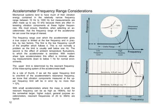 Accelerometer Frequency Range Considerations 
Mechanical systems tend to have much of their vibration 
energy contained in the relatively narrow frequency 
range between 10 Hz to 1000 Hz but measurements are 
often made up to say 10 kHz because there are often in-teresting 
vibration components at these higher frequen-cies. 
We must ensure, therefore, when selecting an ac-celerometer, 
that the frequency range of the accelerome-ter 
can cover the range of interest. 
The frequency range over which the accelerometer gives 
a true output is limited at the low frequency end in prac-tice, 
by two factors. The first is the low frequency cut-off 
of the amplifier which follows it. This is not normally a 
problem as the limit is usually well below one Hz. The 
second is the effect of ambient temperature fluctuations, 
to which the accelerometer is sensitive. With modern 
shear type accelerometers this effect is minimal, allow-ing 
measurements down to below 1 Hz for normal envir-onments. 
The upper limit is determined by the resonant frequency 
of the mass-spring system of the accelerometer itself. 
As a rule of thumb, if we set the upper frequency limit 
to one-third of the accelerometer's resonance frequency, 
we know that vibration components measured at the up-per 
frequency limit will be in error by no more than 
+ 12%. 
With small accelerometers where the mass is small, the 
resonant frequency can be as high as 180kHz, but for 
the somewhat larger, higher output, general purpose ac-celerometers, 
resonant frequencies of 20 to 30kHz are 
typical. 
12 
 