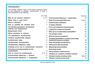 Introduction 
This booklet answers some of the basic questions asked 
by the newcomer to vibration measurement. It gives a 
brief explanation to the following: 
See Page 
Why do we measure vibration? 2 & 3 
Where does it come from? 3 
What is vibration? 4 
How to quantify the vibration level 5 
The vibration parameters, Acceleration, 
Velocity and Displacement 6 
Measurement Units 6 
Which parameter to measure 7 
The piezoelectric accelerometer 8 
Practical accelerometer designs 9 
Accelerometer types 10 
Accelerometer characteristics 11 
Accelerometer frequency range 12 
Avoiding errors due to accelerometer resonance 13 
Choosing a mounting position for the 
accelerometer 14 
How to mount the accelerometer 15 & 16 
Environmental Influences — General 17 
Environmental Influences — Temperature 18 
See Page 
Environmental Influences — Cable Noise 19 
Other Environmental Influences 20 & 21 
Accelerometer calibration 22 
A simple calibrator 23 
Force and impedance measurements 24 
Logarithmic scales and decibels 25 
Why use an accelerometer preamplifier? 26 
The vibration meter 27 
What is frequency analysis? 28 
Constant bandwidth or constant percentage 
bandwidth frequency analysis 29 
Filter bandwidth considerations 30 
Defining the filter bandwidth 31 
Measuring instrumentation 32 
Recording results 33 
Using vibration measurements 34 
Vibration as a machine condition indicator 35 
Vibration trouble shooting charts 36 & 37 
Vibration and the human body 38 
Revision September 1982 
1 
 