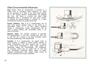 Other Environmental Influences 
Base Strains: When an accelerometer is mounted on a 
surface that is undergoing strain variations, an output 
will be generated as a result of the strain being transmit-ted 
to the sensing element. Accelerometers are designed 
with thick, stiff bases to minimize this effect: Delta 
Shear®types have a particularly low base strain sensitiv-ity 
because the sensing element is mounted on a centre 
post rather than directly to the accelerometer base. 
Nuclear Radiation: Most B & K accelerometers can be 
used under gamma radiation doses of 10k Rad/h up to 
accumulated doses of 2 M Rad without significant 
change in characteristics. Certain accelerometers can be 
used in heavy radiation with accumulated doses in ex-cess 
of 100 M Rad. 
Magnetic Fields: The magnetic sensitivity of piezoelec-tric 
accelerometers is very low, normally less than 0,01 
to 0,25 m/s2 per k Gauss in the least favourable orienta-tion 
of the accelerometer in the magnetic field. 
Humidity: B & K accelerometers are sealed, either by 
epoxy bonding or welding to ensure reliable operation in 
humid environments. For short duration use in liquids, 
or where heavy condensation is likely, Teflon sealed ac-celerometer 
cables are recommended. The accelerome-ter 
connector should also be sealed with an acid free 
room temperature vulcanizing silicon rubber or mastic. 
Industrial accelerometers with integral cables should be 
used for permanent use in humid or wet areas. 
20 
 