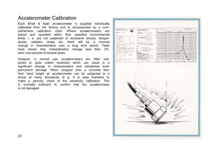 Accelerometer Calibration 
Each Brüel & Kjær accelerometer is supplied individually 
calibrated from the factory and is accompanied by a com-prehensive 
calibration chart. Where accelerometers are 
stored and operated within their specified environmental 
limits, i. e. are not subjected to excessive shocks, temper-atures, 
radiation doses etc. there will be a minimal 
change in characteristics over a long time period. Tests 
have shown that characteristics change less than 2%, 
even over periods of several years. 
However, in normal use, accelerometers are often sub-jected 
to quite violent treatment which can result in a 
significant change in characteristics and sometimes even 
permanent damage. When dropped onto a concrete floor 
from hand height an accelerometer can be subjected to a 
shock of many thousands of g. It is wise therefore to 
make a periodic check of the sensitivity calibration. This 
is normally sufficient to confirm that the accelerometer 
is not damaged. 
22 
 