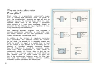 Why use an Accelerometer 
Preamplifier? 
Direct loading of a piezoelectric accelerometer's output, 
even by relatively high impedance loads, can greatly re-duce 
the accelerometer's sensitivity as well as limit its 
frequency response. To minimise these effects the accel-erometer 
output signal is fed through a preamplifier 
which converts to a much lower impedance, suitable for 
connection to the relatively low input impedance of mea-suring 
and analyzing instrumentation (1). 
With measuring amplifiers, analyzers, and voltmeters a 
separate accelerometer preamplifier is used while vibra-tion 
meters intended for use with piezoelectric acceler-ometers 
normally have the preamplifier built-in. 
In addition to the function of impedance conversion, 
most preamplifiers offer additional facilities for condition-ing 
the signal. For example (2) A calibrated variable gain 
facility to amplify the signal to a suitable level for input 
to, for example a tape recorder; (3) A secondary gain ad-justment 
to "normalize" awkward" transducer sensitivi-ties; 
(4) Integrators to convert the acceleration propor-tional 
output from accelerometers to either velocity or 
displacement signals; (5) Various filters to limit the up-per 
and lower frequency response to avoid interference 
from electrical noise, or signals outside the linear por-tion 
of the accelerometer frequency range; (6) Other facil-ities, 
such as overload indicator, reference oscillator, 
and battery condition indicator are also often included. 
26 
 