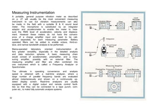 Measuring Instrumentation 
A portable, general purpose vibration meter as described 
on p. 27 will usually be the most convenient measuring 
instrument to use but vibration measurements can also 
be made in the field with a suitable B & K sound level 
meter. The microphone is substituted by an integrator 
adaptor and accelerometer to enable the meter to mea-sure 
the RMS level of acceleration, velocity and displace-ment. 
However these meters do not have the conveni-ence 
of a charge amplifier input and need to be cali-brated 
separately for each measuring parameter. Battery 
operated filters can be added to enable octave, third-oc-tave, 
and narrow bandwidth analysis to be performed. 
Mains-operated laboratory oriented instrumentation of-fers 
greater versatility, especially in the detailed analysis 
and data reduction spheres. A basic measuring chain 
would consist of accelerometer, preamplifier, and a mea-suring 
amplifier, possibly with an external filter. The 
measuring amplifier and filter are often combined into 
one instrument which is called a Frequency Analyzer or 
Spectrometer. 
The ultimate in operating convenience and analysis 
speed is obtained with a real-time analyzer, where a 
targe number of parallel frequency bands are evaluated 
almost instantaneously and shown on a continuously up-dated 
display screen. Real-time analyzers are usually 
equipped with a digital output and remote control facili-ties 
so that they can be connected to a tape punch, com-puter 
etc., to make fully automatic analysis systems. 
32 
 
