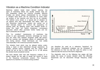 Vibration as a Machine Condition Indicator 
Machines seldom break down without warning, the 
signs of impending failure are usually present long be-fore 
breakdown makes the machine unusable. Machine 
troubles are almost always characterised by an increase 
in vibration level which can be measured on some exter-nal 
surface of the machine and thus act as an indicator. 
The bathtub curve shown is a typical plot of vibration le-vel 
against time that demonstrates this effect. With nor-mal 
preventive maintenance, repairs are carried out at 
fixed intervals based on minimum life expectancy for 
wearing parts. By delaying repair until vibration levels in-dicate 
the need, but before breakdown, unnecessary 
strip-down (which often promotes further faults) and de-lays 
in production are avoided. 
This "on condition" maintenance of machinery has 
proven to give appreciable economic advantage by increa-sing 
the mean time between shutdown while still preven-ting 
the surprise and damaging effects of catastrophic fai-lure 
during service. These techniques are now widely 
used especially in the continuous process industries. 
The vibration level which may be allowed before under-taking 
a repair is best determined through experience. At 
present, general opinion suggests that the "action level" 
should be set at two to three times (6 to 10 dB above) 
the vibration level considered normal. 
We have already seen that with frequency analysis of vi-bration 
signals we are able to locate the source of many 
of the frequency components present. The frequency 
spectrum of a machine in a normal running condition 
can therefore be used as a reference "signature" for 
that machine. Subsequent analyses can be compared to 
this reference so that not only the need for action is indi-cated 
but also the source of the fault is diagnosed. 
The diagnostic chart on the following two pages will help 
isolate the cause of excess vibration when the offending 
frequencies can be discovered through frequency analy-sis. 
35 
 