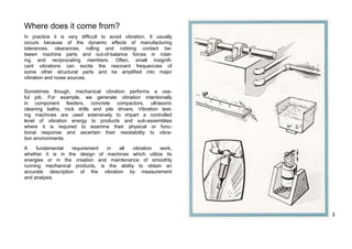 Where does it come from? 
In practice it is very difficult to avoid vibration. It usually 
occurs because of the dynamic effects of manufacturing 
tolerances, clearances, rolling and rubbing contact be-tween 
machine parts and out-of-balance forces in rotat-ing 
and reciprocating members. Often, small insignifi-cant 
vibrations can excite the resonant frequencies of 
some other structural parts and be amplified into major 
vibration and noise sources. 
Sometimes though, mechanical vibration performs a use-ful 
job. For example, we generate vibration intentionally 
in component feeders, concrete compactors, ultrasonic 
cleaning baths, rock drills and pile drivers. Vibration test-ing 
machines are used extensively to impart a controlled 
level of vibration energy to products and sub-assemblies 
where it is required to examine their physical or func-tional 
response and ascertain their resistability to vibra-tion 
environments. 
A fundamental requirement in all vibration work, 
whether it is in the design of machines which utilize its 
energies or in the creation and maintenance of smoothly 
running mechanical products, is the ability to obtain an 
accurate description of the vibration by measurement 
and analysis. 
3 
 