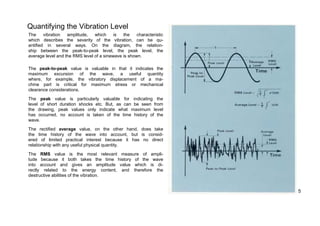Quantifying the Vibration Level 
The vibration amplitude, which is the characteristic 
which describes the severity of the vibration, can be qu-antified 
in several ways. On the diagram, the relation-ship 
between the peak-to-peak level, the peak level, the 
average level and the RMS level of a sinewave is shown. 
The peak-to-peak value is valuable in that it indicates the 
maximum excursion of the wave, a useful quantity 
where, for example, the vibratory displacement of a ma-chine 
part is critical for maximum stress or mechanical 
clearance considerations. 
The peak value is particularly valuable for indicating the 
level of short duration shocks etc. But, as can be seen from 
the drawing, peak values only indicate what maximum level 
has occurred, no account is taken of the time history of the 
wave. 
The rectified average value, on the other hand, does take 
the time history of the wave into account, but is consid-ered 
of limited practical interest because it has no direct 
relationship with any useful physical quantity. 
The RMS value is the most relevant measure of ampli-tude 
because it both takes the time history of the wave 
into account and gives an amplitude value which is di-rectly 
related to the energy content, and therefore the 
destructive abilities of the vibration. 
5 
 