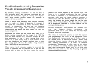 Considerations in choosing Acceleration, 
Velocity, or Displacement parameters 
By detecting vibratory acceleration we are not tied to 
that parameter alone, with electronic integrators we can 
convert the acceleration signal to velocity and displace-ment. 
Most modern vibration meters are equipped to 
measure all three parameters. 
Where a single, wide frequency band vibration measure-ment 
is made, the choice of parameter is important if 
the signal has components at many frequencies. Meas-urement 
of displacement will give the low frequency 
components most weight and conversely acceleration 
measurements will weight the level towards the high fre-quency 
components. 
Experience has shown that the overall RMS value of vi-bration 
velocity measured over the range 10 to 1000 Hz 
gives the best indication of a vibration's severity. A prob-able 
explanation is that a given velocity level corre-sponds 
to a given energy level so that vibration at low 
and high frequencies are equally weighted from a vibra-tion 
energy point of view. In practice many machines 
have a reasonably flat velocity spectrum. 
Where narrow band frequency analysis is performed the 
choice of parameter will be reflected only in the way the 
analysis plot is tilted on the chart paper (as demon-strated 
in the middle diagram on the opposite page). This 
leads us to a practical consideration that can influence 
the choice of parameter. It is advantageous to select the 
parameter which gives the flattest frequency spectrum in 
order to best utilise the dynamic range (the difference be-tween 
the smallest and largest values that can be mea-sured) 
of the instrumentation. For this reason the veloc-ity 
or acceleration parameter is normally selected for fre-quency 
analysis purposes. 
Because acceleration measurements are weighted tow-ards 
high frequency vibration components, this 
parameters tends to be used where the frequency range 
of interest covers high frequencies. 
The nature of mechanical systems is such that appreci-able 
displacements only occur at low frequencies, there-fore 
displacement measurements are of limited value in 
the general study of mechanical vibration. Where small 
clearances between machine elements are being consid-ered, 
vibratory displacement is of course an important 
consideration. Displacement is often used as an indica-tor 
of unbalance in rotating machine parts because rela-tively 
large displacements usually occur at the shaft rota-tional 
frequency, which is also the frequency of greatest 
interest for balancing purposes. 
7 
 