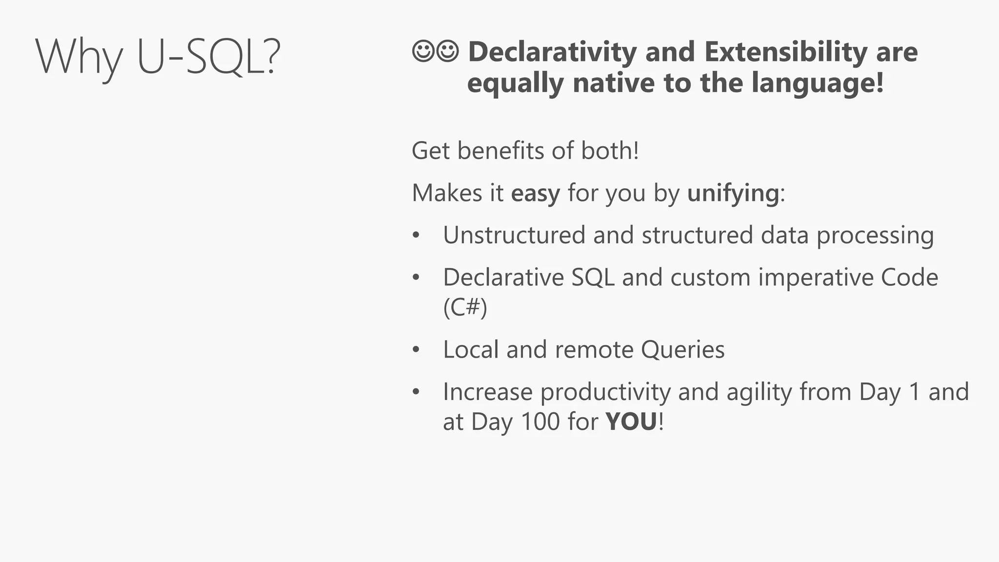  Declarativity and Extensibility are
equally native to the language!
Get benefits of both!
Makes it easy for you by unifying:
• Unstructured and structured data processing
• Declarative SQL and custom imperative Code
(C#)
• Local and remote Queries
• Increase productivity and agility from Day 1 and
at Day 100 for YOU!
 