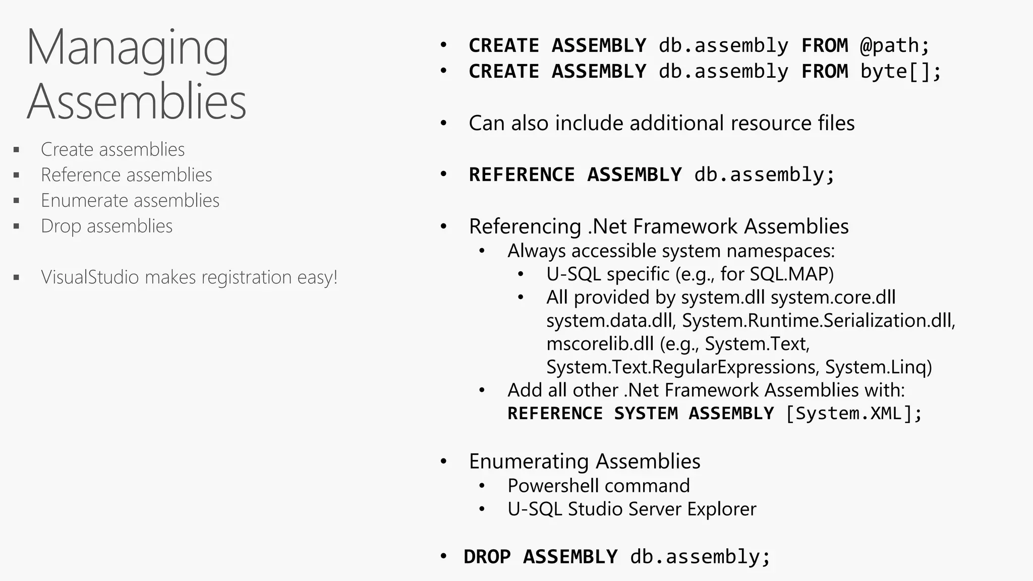 Managing
Assemblies
• CREATE ASSEMBLY db.assembly FROM @path;
• CREATE ASSEMBLY db.assembly FROM byte[];
• Can also include additional resource files
• REFERENCE ASSEMBLY db.assembly;
• Referencing .Net Framework Assemblies
• Always accessible system namespaces:
• U-SQL specific (e.g., for SQL.MAP)
• All provided by system.dll system.core.dll
system.data.dll, System.Runtime.Serialization.dll,
mscorelib.dll (e.g., System.Text,
System.Text.RegularExpressions, System.Linq)
• Add all other .Net Framework Assemblies with:
REFERENCE SYSTEM ASSEMBLY [System.XML];
• Enumerating Assemblies
• Powershell command
• U-SQL Studio Server Explorer
• DROP ASSEMBLY db.assembly;
 Create assemblies
 Reference assemblies
 Enumerate assemblies
 Drop assemblies
 VisualStudio makes registration easy!
 