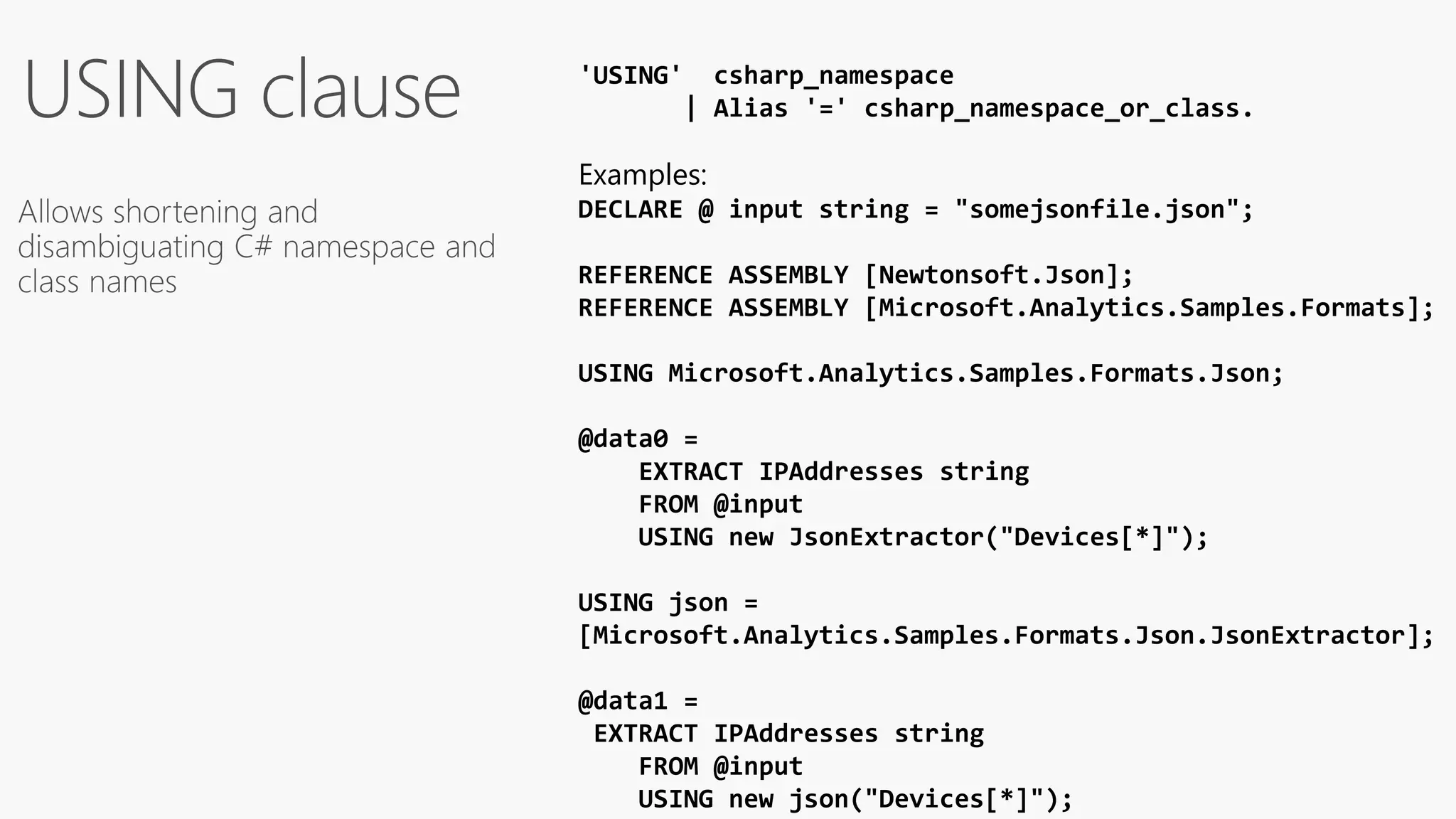 'USING' csharp_namespace
| Alias '=' csharp_namespace_or_class.
Examples:
DECLARE @ input string = "somejsonfile.json";
REFERENCE ASSEMBLY [Newtonsoft.Json];
REFERENCE ASSEMBLY [Microsoft.Analytics.Samples.Formats];
USING Microsoft.Analytics.Samples.Formats.Json;
@data0 =
EXTRACT IPAddresses string
FROM @input
USING new JsonExtractor("Devices[*]");
USING json =
[Microsoft.Analytics.Samples.Formats.Json.JsonExtractor];
@data1 =
EXTRACT IPAddresses string
FROM @input
USING new json("Devices[*]");
 