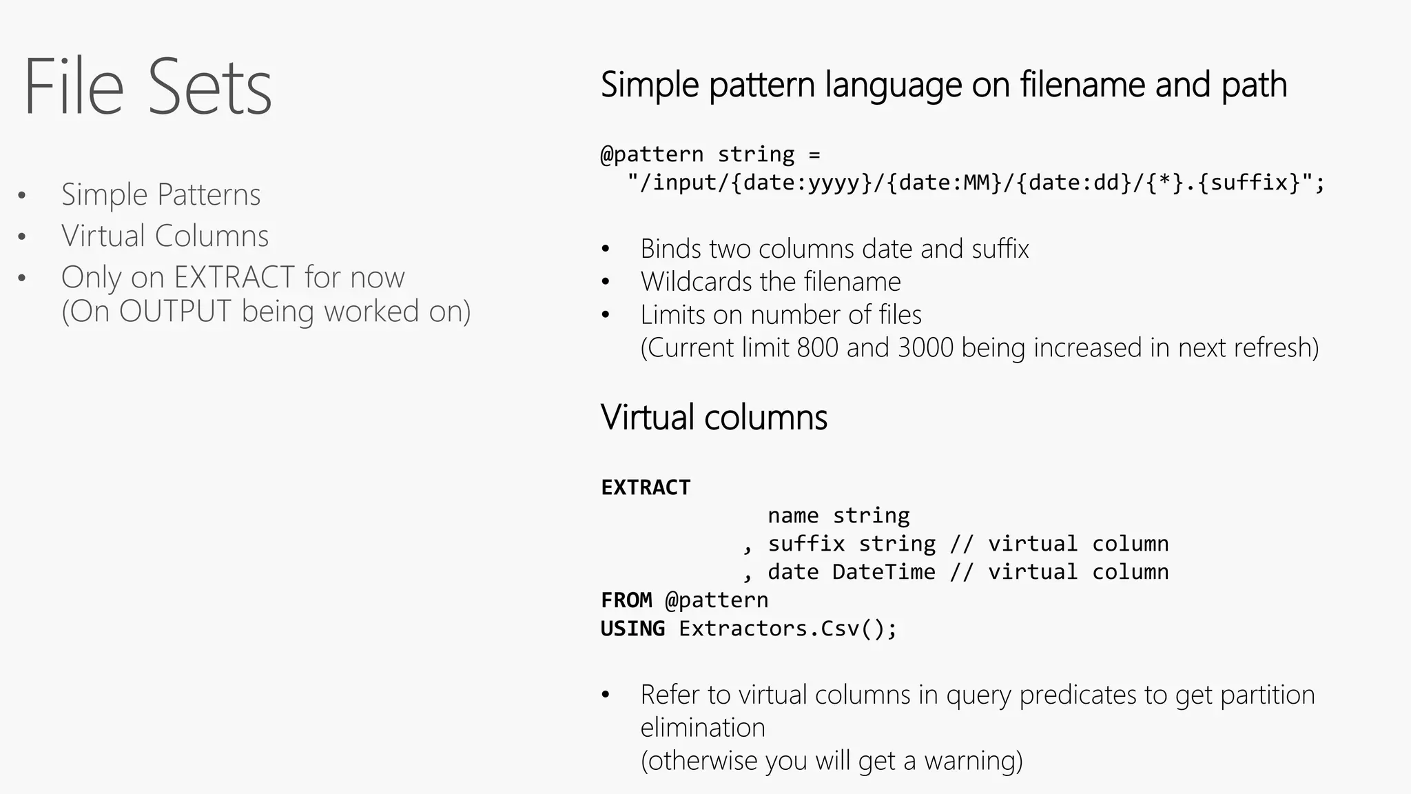 Simple pattern language on filename and path
@pattern string =
"/input/{date:yyyy}/{date:MM}/{date:dd}/{*}.{suffix}";
• Binds two columns date and suffix
• Wildcards the filename
• Limits on number of files
(Current limit 800 and 3000 being increased in next refresh)
Virtual columns
EXTRACT
name string
, suffix string // virtual column
, date DateTime // virtual column
FROM @pattern
USING Extractors.Csv();
• Refer to virtual columns in query predicates to get partition
elimination
(otherwise you will get a warning)
 
