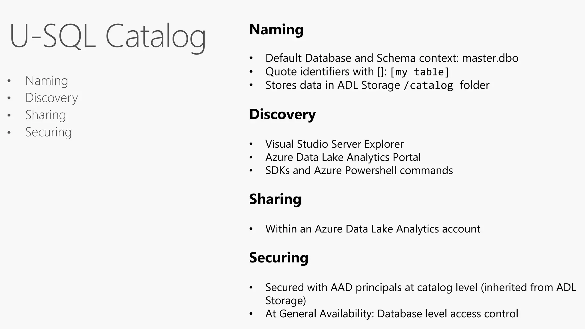 • Naming
• Discovery
• Sharing
• Securing
U-SQL Catalog Naming
• Default Database and Schema context: master.dbo
• Quote identifiers with []: [my table]
• Stores data in ADL Storage /catalog folder
Discovery
• Visual Studio Server Explorer
• Azure Data Lake Analytics Portal
• SDKs and Azure Powershell commands
Sharing
• Within an Azure Data Lake Analytics account
Securing
• Secured with AAD principals at catalog level (inherited from ADL
Storage)
• At General Availability: Database level access control
 