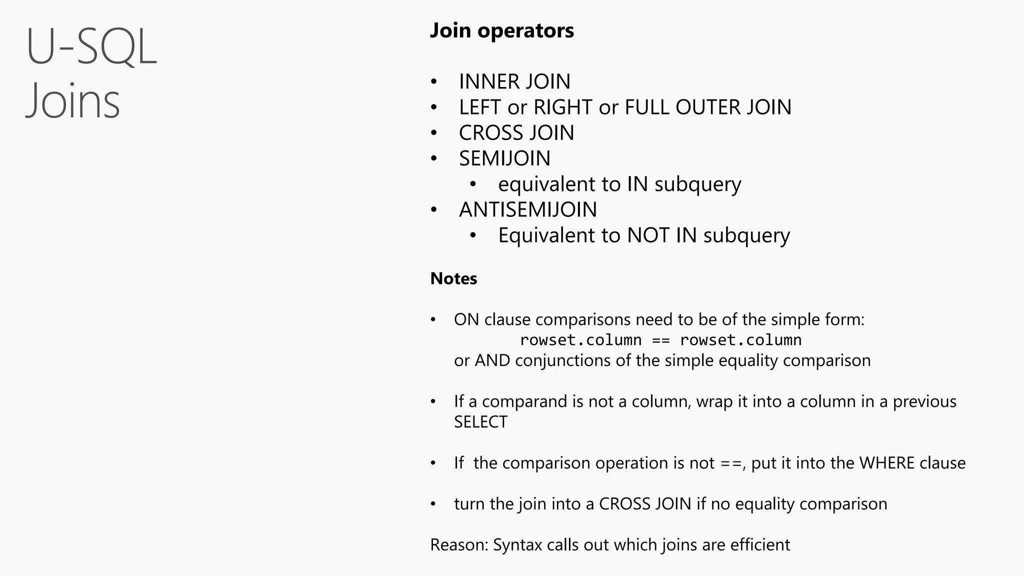 U-SQL
Joins
Join operators
• INNER JOIN
• LEFT or RIGHT or FULL OUTER JOIN
• CROSS JOIN
• SEMIJOIN
• equivalent to IN subquery
• ANTISEMIJOIN
• Equivalent to NOT IN subquery
Notes
• ON clause comparisons need to be of the simple form:
rowset.column == rowset.column
or AND conjunctions of the simple equality comparison
• If a comparand is not a column, wrap it into a column in a previous
SELECT
• If the comparison operation is not ==, put it into the WHERE clause
• turn the join into a CROSS JOIN if no equality comparison
Reason: Syntax calls out which joins are efficient
 