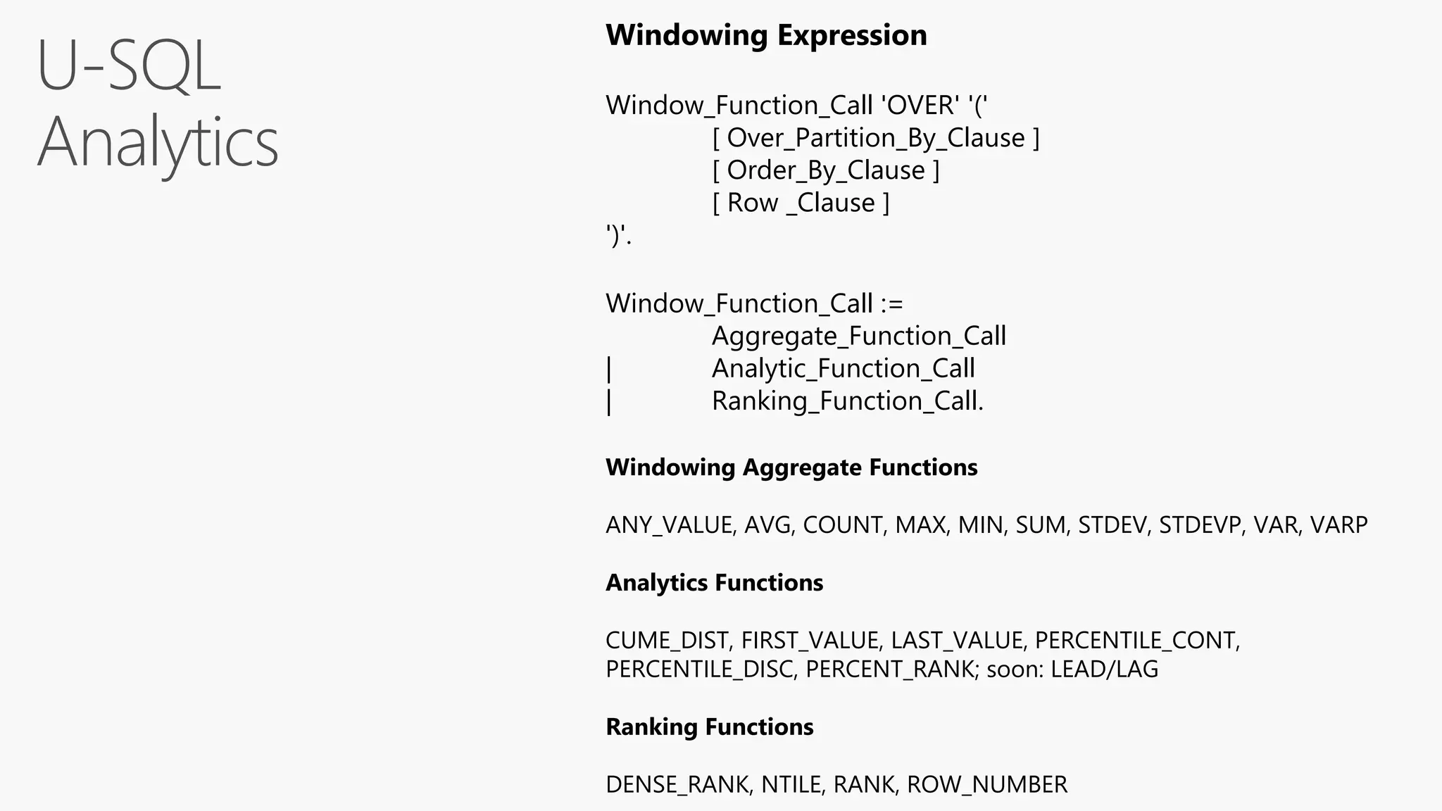 U-SQL
Analytics
Windowing Expression
Window_Function_Call 'OVER' '('
[ Over_Partition_By_Clause ]
[ Order_By_Clause ]
[ Row _Clause ]
')'.
Window_Function_Call :=
Aggregate_Function_Call
| Analytic_Function_Call
| Ranking_Function_Call.
Windowing Aggregate Functions
ANY_VALUE, AVG, COUNT, MAX, MIN, SUM, STDEV, STDEVP, VAR, VARP
Analytics Functions
CUME_DIST, FIRST_VALUE, LAST_VALUE, PERCENTILE_CONT,
PERCENTILE_DISC, PERCENT_RANK; soon: LEAD/LAG
Ranking Functions
DENSE_RANK, NTILE, RANK, ROW_NUMBER
 