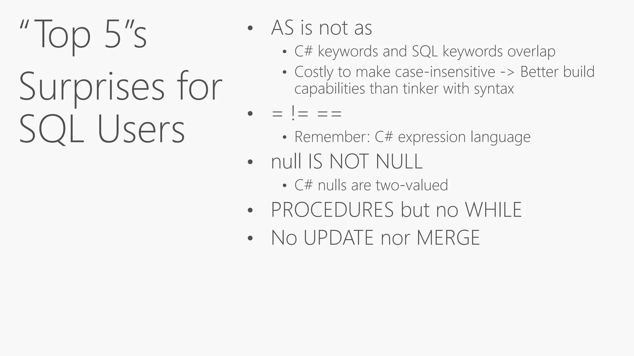 “Top 5”s
Surprises for
SQL Users
• AS is not as
• C# keywords and SQL keywords overlap
• Costly to make case-insensitive -> Better build
capabilities than tinker with syntax
• = != ==
• Remember: C# expression language
• null IS NOT NULL
• C# nulls are two-valued
• PROCEDURES but no WHILE
• No UPDATE nor MERGE
 