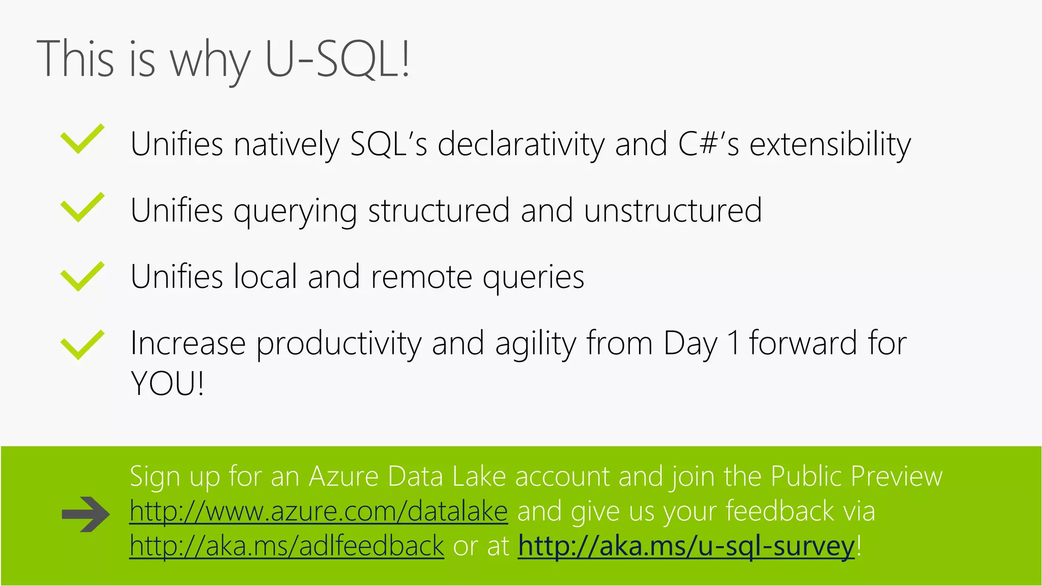 Unifies natively SQL’s declarativity and C#’s extensibility
Unifies querying structured and unstructured
Unifies local and remote queries
Increase productivity and agility from Day 1 forward for
YOU!
Sign up for an Azure Data Lake account and join the Public Preview
http://www.azure.com/datalake and give us your feedback via
http://aka.ms/adlfeedback or at http://aka.ms/u-sql-survey!
 