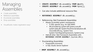 Managing
Assemblies
• CREATE ASSEMBLY db.assembly FROM @path;
• CREATE ASSEMBLY db.assembly FROM byte[];
• Can also include additional resource files
• REFERENCE ASSEMBLY db.assembly;
• Referencing .Net Framework Assemblies
• Always accessible system namespaces:
• U-SQL specific (e.g., for SQL.MAP)
• All provided by system.dll system.core.dll
system.data.dll, System.Runtime.Serialization.dll,
mscorelib.dll (e.g., System.Text,
System.Text.RegularExpressions, System.Linq)
• Add all other .Net Framework Assemblies with:
REFERENCE SYSTEM ASSEMBLY [System.XML];
• Enumerating Assemblies
• Powershell command
• U-SQL Studio Server Explorer
• DROP ASSEMBLY db.assembly;
 Create assemblies
 Reference assemblies
 Enumerate assemblies
 Drop assemblies
 VisualStudio makes registration easy!
 