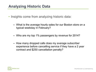 PROPRIETARY & CONFIDENTIAL
•  Insights come from analyzing historic data:
–  What is the average hourly sales for our Boston store on a
typical weekday in February?
–  Who are my top 1% passengers by revenue for 2014?
–  How many dropped calls does my average subscriber
experience before cancelling service if they have a 2 year
contract and $250 cancellation penalty?
 