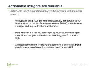 PROPRIETARY & CONFIDENTIAL
•  Actionable insights combine analyzed history with realtime event
streams:
–  We typically sell $3000 per hour on a weekday in February at our
Boston store. In the last 30 minutes we sold $8,000. Alert the store
manager and require ID check at checkout.
–  Mark Madsen is a top 1% passenger by revenue. Have an agent
meet him at the gate and deliver his boarding pass for the next
flight.
–  A subscriber will drop 8 calls before becoming a churn risk. Don’t
give him a service discount as an incentive if he calls 611.
 