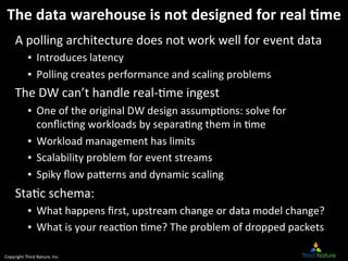 Copyright	
  Third	
  Nature,	
  Inc.	
  
The	
  data	
  warehouse	
  is	
  not	
  designed	
  for	
  real	
  *me	
  
A	
  polling	
  architecture	
  does	
  not	
  work	
  well	
  for	
  event	
  data	
  
▪  Introduces	
  latency	
  
▪  Polling	
  creates	
  performance	
  and	
  scaling	
  problems	
  
The	
  DW	
  can’t	
  handle	
  real-­‐9me	
  ingest	
  
▪  One	
  of	
  the	
  original	
  DW	
  design	
  assump9ons:	
  solve	
  for	
  
conﬂic9ng	
  workloads	
  by	
  separa9ng	
  them	
  in	
  9me	
  
▪  Workload	
  management	
  has	
  limits	
  
▪  Scalability	
  problem	
  for	
  event	
  streams	
  
▪  Spiky	
  ﬂow	
  pa[erns	
  and	
  dynamic	
  scaling	
  
Sta9c	
  schema:	
  
▪  What	
  happens	
  ﬁrst,	
  upstream	
  change	
  or	
  data	
  model	
  change?	
  
▪  What	
  is	
  your	
  reac9on	
  9me?	
  The	
  problem	
  of	
  dropped	
  packets	
  
 