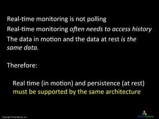 Copyright	
  Third	
  Nature,	
  Inc.	
  
Real-­‐9me	
  monitoring	
  is	
  not	
  polling	
  
Real-­‐9me	
  monitoring	
  o"en	
  needs	
  to	
  access	
  history	
  
The	
  data	
  in	
  mo9on	
  and	
  the	
  data	
  at	
  rest	
  is	
  the	
  
same	
  data.	
  
	
  
Therefore:	
  
	
  
Real	
  9me	
  (in	
  mo9on)	
  and	
  persistence	
  (at	
  rest)	
  
must	
  be	
  supported	
  by	
  the	
  same	
  architecture	
  	
  
	
  
 