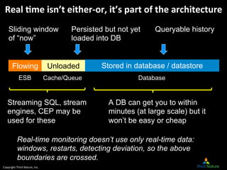 Copyright	
  Third	
  Nature,	
  Inc.	
  
Flowing Unloaded
Sliding window
of “now”
Persisted but not yet
loaded into DB
Queryable history
Stored in database / datastore
Real	
  *me	
  isn’t	
  either-­‐or,	
  it’s	
  part	
  of	
  the	
  architecture	
  
A DB can get you to within
minutes (at large scale) but it
won’t be easy or cheap
Streaming SQL, stream
engines, CEP may be
used for these
Real-time monitoring doesn’t use only real-time data:
windows, restarts, detecting deviation, so the above
boundaries are crossed.
ESB Cache/Queue Database
 