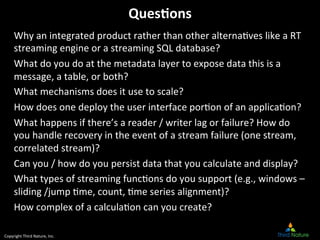Copyright	
  Third	
  Nature,	
  Inc.	
  
Ques*ons	
  
Why	
  an	
  integrated	
  product	
  rather	
  than	
  other	
  alterna9ves	
  like	
  a	
  RT	
  
streaming	
  engine	
  or	
  a	
  streaming	
  SQL	
  database?	
  
What	
  do	
  you	
  do	
  at	
  the	
  metadata	
  layer	
  to	
  expose	
  data	
  this	
  is	
  a	
  
message,	
  a	
  table,	
  or	
  both?	
  
What	
  mechanisms	
  does	
  it	
  use	
  to	
  scale?	
  
How	
  does	
  one	
  deploy	
  the	
  user	
  interface	
  por9on	
  of	
  an	
  applica9on?	
  
What	
  happens	
  if	
  there’s	
  a	
  reader	
  /	
  writer	
  lag	
  or	
  failure?	
  How	
  do	
  
you	
  handle	
  recovery	
  in	
  the	
  event	
  of	
  a	
  stream	
  failure	
  (one	
  stream,	
  
correlated	
  stream)?	
  
Can	
  you	
  /	
  how	
  do	
  you	
  persist	
  data	
  that	
  you	
  calculate	
  and	
  display?	
  
What	
  types	
  of	
  streaming	
  func9ons	
  do	
  you	
  support	
  (e.g.,	
  windows	
  –	
  
sliding	
  /jump	
  9me,	
  count,	
  9me	
  series	
  alignment)?	
  
How	
  complex	
  of	
  a	
  calcula9on	
  can	
  you	
  create?	
  
 