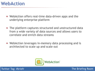 Twitter Tag: #briefr The Briefing Room
WebAction
WebAction offers real-time data-driven apps and the
underlying enterprise platform
  The platform captures structured and unstructured data
from a wide variety of data sources and allows users to
correlate and enrich data streams
WebAction leverages in-memory data processing and is
architected to scale up and scale out
 