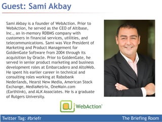 Twitter Tag: #briefr The Briefing Room
Guest: Sami Akbay
Sami Akbay is a founder of WebAction. Prior to
WebAction, he served as the CEO of Altibase,
Inc., an in-memory RDBMS company with
customers in financial services, utilities, and
telecommunications. Sami was Vice President of
Marketing and Product Management for
GoldenGate Software from 2004 through its
acquisition by Oracle. Prior to GoldenGate, he
served in senior product marketing and business
development roles at Embarcadero and AltoWeb.
He spent his earlier career in technical and
consulting roles working at Rabobank
Nederlands, Hearst New Media, American Stock
Exchange, MediaMetrix, OneMain.com
(Earthlink), and ALK Associates. He is a graduate
of Rutgers University.
 