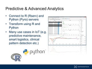 Predictive & Advanced Analytics
•  Connect to R (Rserv) and
Python (Pyro) servers
•  Transform using R and
Python
•  Many use cases in IoT (e.g.
predictive maintenance,
smart logistics, clinical
pattern detection etc.)
 