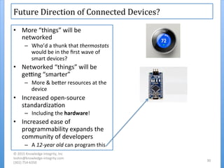 Future	
  Direction	
  of	
  Connected	
  Devices?	
  
•  More	
  “things”	
  will	
  be	
  
networked	
  
–  Who’d	
  a	
  thunk	
  that	
  thermostats	
  
would	
  be	
  in	
  the	
  ﬁrst	
  wave	
  of	
  
smart	
  devices?	
  
•  Networked	
  “things”	
  will	
  be	
  
gegng	
  “smarter”	
  
–  More	
  &	
  beher	
  resources	
  at	
  the	
  
device	
  
•  Increased	
  open-­‐source	
  
standardiza'on	
  
–  Including	
  the	
  hardware!	
  
•  Increased	
  ease	
  of	
  
programmability	
  expands	
  the	
  
community	
  of	
  developers	
  
–  A	
  12-­‐year	
  old	
  can	
  program	
  this	
  
©	
  2015	
  Knowledge	
  Integrity,	
  Inc	
  
loshin@knowledge-­‐integrity.com	
  
(301)	
  754-­‐6350	
  
30	
  
 