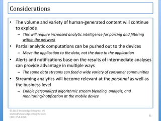 Considerations	
  	
  
•  The	
  volume	
  and	
  variety	
  of	
  human-­‐generated	
  content	
  will	
  con'nue	
  
to	
  explode	
  
–  This	
  will	
  require	
  increased	
  analy7c	
  intelligence	
  for	
  parsing	
  and	
  ﬁltering	
  
within	
  the	
  network	
  
•  Par'al	
  analy'c	
  computa'ons	
  can	
  be	
  pushed	
  out	
  to	
  the	
  devices	
  
–  Move	
  the	
  applica7on	
  to	
  the	
  data,	
  not	
  the	
  data	
  to	
  the	
  applica7on	
  
•  Alerts	
  and	
  no'ﬁca'ons	
  base	
  on	
  the	
  results	
  of	
  intermediate	
  analyses	
  
can	
  provide	
  advantage	
  in	
  mul'ple	
  ways	
  
–  The	
  same	
  data	
  streams	
  can	
  feed	
  a	
  wide	
  variety	
  of	
  consumer	
  communi7es	
  
•  Streaming	
  analy'cs	
  will	
  become	
  relevant	
  at	
  the	
  personal	
  as	
  well	
  as	
  
the	
  business	
  level	
  
–  Enable	
  personalized	
  algorithmic	
  stream	
  blending,	
  analysis,	
  and	
  
monitoring/no7ﬁca7on	
  at	
  the	
  mobile	
  device	
  
©	
  2015	
  Knowledge	
  Integrity,	
  Inc	
  
loshin@knowledge-­‐integrity.com	
  
(301)	
  754-­‐6350	
  
31	
  
 