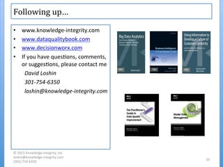 Following	
  up…	
  
•  www.knowledge-­‐integrity.com	
  
•  www.dataqualitybook.com	
  
•  www.decisionworx.com	
  
•  If	
  you	
  have	
  ques'ons,	
  comments,	
  
or	
  sugges'ons,	
  please	
  contact	
  me	
  
David	
  Loshin	
  
301-­‐754-­‐6350	
  
loshin@knowledge-­‐integrity.com	
  
©	
  2015	
  Knowledge	
  Integrity,	
  Inc	
  
loshin@knowledge-­‐integrity.com	
  
(301)	
  754-­‐6350	
  
33	
  
 