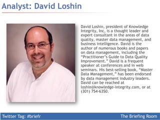 Twitter Tag: #briefr The Briefing Room
Analyst: David Loshin
David Loshin, president of Knowledge
Integrity, Inc, is a thought leader and
expert consultant in the areas of data
quality, master data management, and
business intelligence. David is the
author of numerous books and papers
on data management, including the
“Practitioner’s Guide to Data Quality
Improvement.” David is a frequent
speaker at conferences and in web
seminars. His best-selling book, “Master
Data Management,” has been endorsed
by data management industry leaders.
David can be reached at
loshin@knowledge-integrity.com, or at
(301) 754-6350.
 