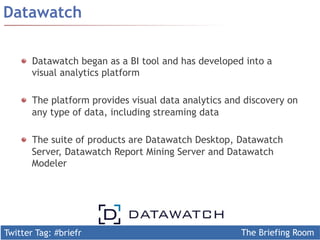 Twitter Tag: #briefr The Briefing Room
Datawatch
Datawatch began as a BI tool and has developed into a
visual analytics platform
  The platform provides visual data analytics and discovery on
any type of data, including streaming data
  The suite of products are Datawatch Desktop, Datawatch
Server, Datawatch Report Mining Server and Datawatch
Modeler
 