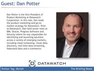 Twitter Tag: #briefr The Briefing Room
Guest: Dan Potter
Dan Potter is the Vice President of
Product Marketing at Datawatch
Corporation. In this role, Dan leads
the product marketing and go-to-
market strategy for Datawatch. Prior
to Datawatch, Dan held senior roles at
IBM, Oracle, Progress Software and
Attunity where he was responsible for
identifying and launching solutions
across a variety of emerging markets,
including cloud computing, visual data
discovery, real-time data streaming,
federated data and e-commerce.
 